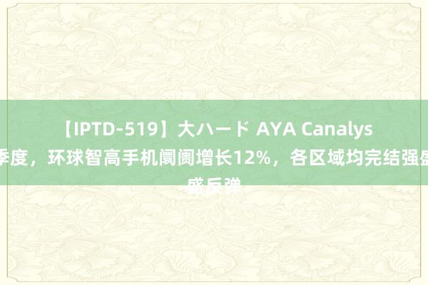 【IPTD-519】大ハード AYA Canalys:二季度,环球智高手机阛阓增长12%,各区域均完结强盛反弹