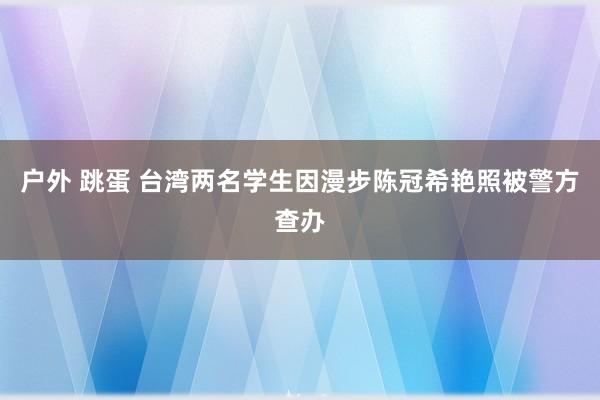 户外 跳蛋 台湾两名学生因漫步陈冠希艳照被警方查办