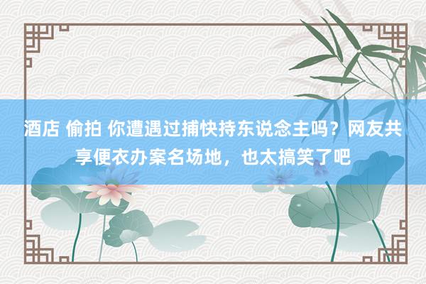 酒店 偷拍 你遭遇过捕快持东说念主吗？网友共享便衣办案名场地，也太搞笑了吧