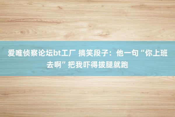 爱唯侦察论坛bt工厂 搞笑段子：他一句“你上班去啊”把我吓得拔腿就跑