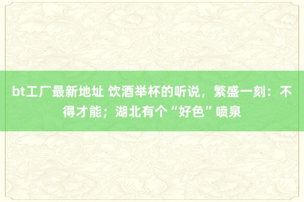 bt工厂最新地址 饮酒举杯的听说，繁盛一刻：不得才能；湖北有个“好色”喷泉