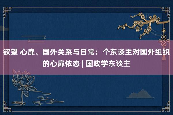 欲望 心扉、国外关系与日常：个东谈主对国外组织的心扉依恋 | 国政学东谈主
