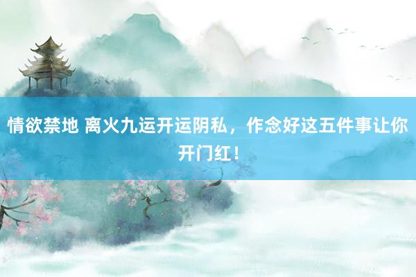 情欲禁地 离火九运开运阴私，作念好这五件事让你开门红！