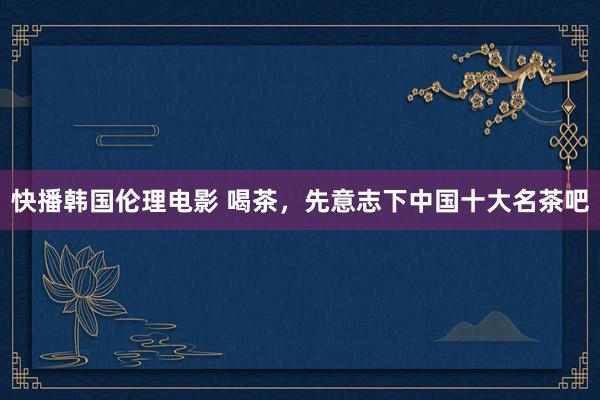 快播韩国伦理电影 喝茶，先意志下中国十大名茶吧