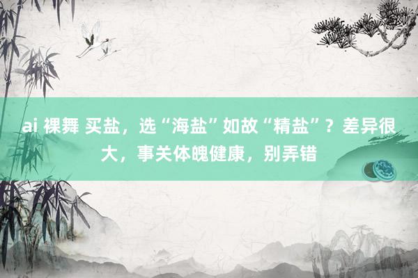 ai 裸舞 买盐，选“海盐”如故“精盐”？差异很大，事关体魄健康，别弄错