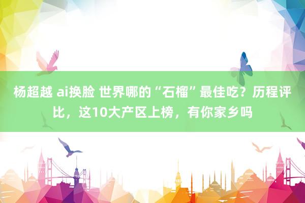 杨超越 ai换脸 世界哪的“石榴”最佳吃？历程评比，这10大产区上榜，有你家乡吗