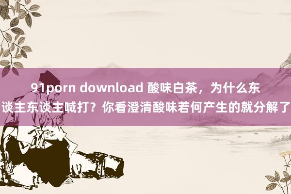 91porn download 酸味白茶，为什么东谈主东谈主喊打？你看澄清酸味若何产生的就分解了
