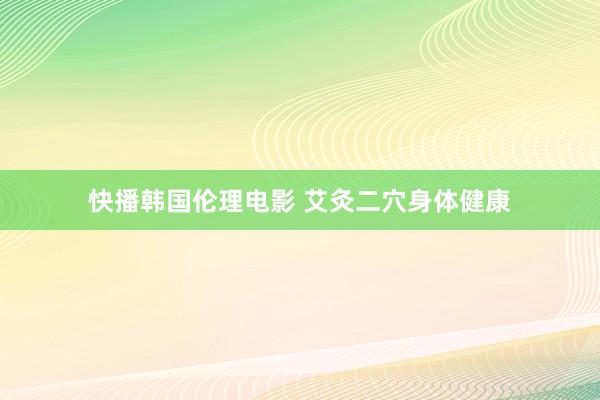 快播韩国伦理电影 艾灸二穴身体健康
