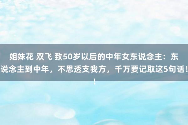 姐妹花 双飞 致50岁以后的中年女东说念主：东说念主到中年，不思透支我方，千万要记取这5句话！
