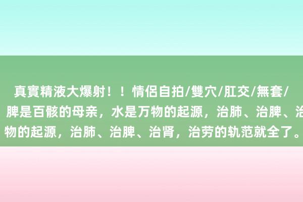 真實精液大爆射！！情侶自拍/雙穴/肛交/無套/大量噴精 肺是五脏的天，脾是百骸的母亲，水是万物的起源，治肺、治脾、治肾，治劳的轨范就全了。