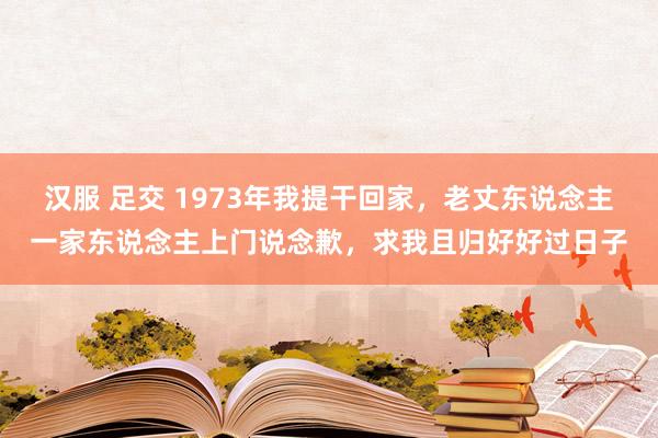 汉服 足交 1973年我提干回家，老丈东说念主一家东说念主上门说念歉，求我且归好好过日子