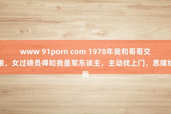 www 91porn com 1978年我和哥哥交公粮，女过磅员得知我是军东谈主，主动找上门，思嫁给我