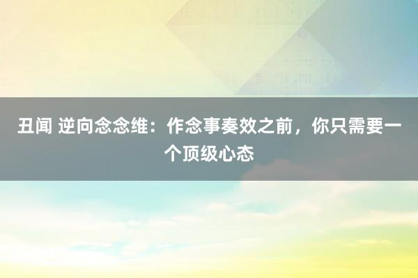 丑闻 逆向念念维：作念事奏效之前，你只需要一个顶级心态