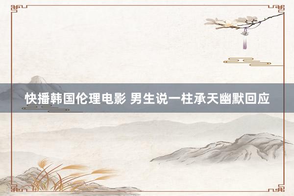 快播韩国伦理电影 男生说一柱承天幽默回应
