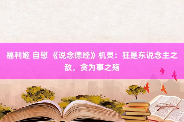福利姬 自慰 《说念德经》机灵：狂是东说念主之敌，贪为事之殇