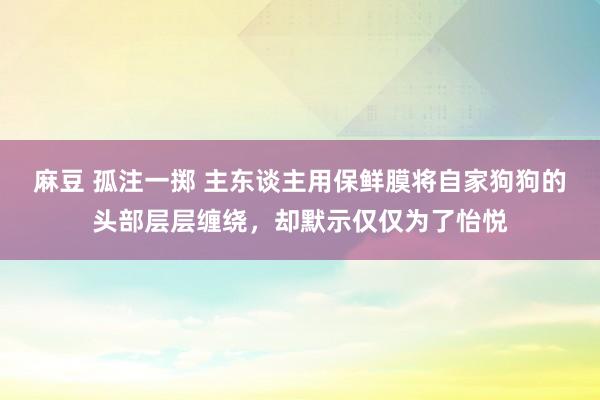 麻豆 孤注一掷 主东谈主用保鲜膜将自家狗狗的头部层层缠绕，却默示仅仅为了怡悦