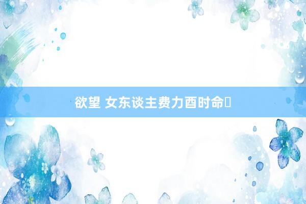 欲望 女东谈主费力酉时命‌