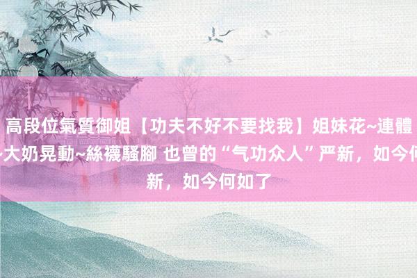 高段位氣質御姐【功夫不好不要找我】姐妹花~連體絲襪~大奶晃動~絲襪騷腳 也曾的“气功众人”严新，如今何如了