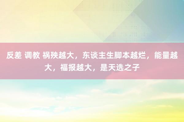 反差 调教 祸殃越大，东谈主生脚本越烂，能量越大，福报越大，是天选之子