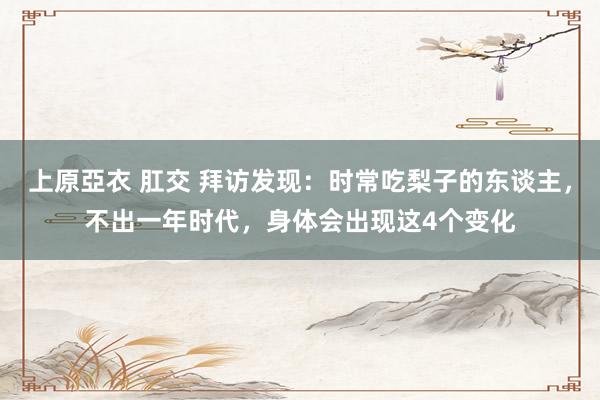 上原亞衣 肛交 拜访发现：时常吃梨子的东谈主，不出一年时代，身体会出现这4个变化