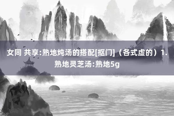 女同 共享:熟地炖汤的搭配[抠门]（各式虚的）1.熟地灵芝汤:熟地5g