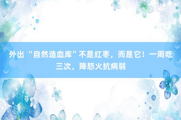 外出 “自然造血库”不是红枣，而是它！一周吃三次，降怒火抗病弱
