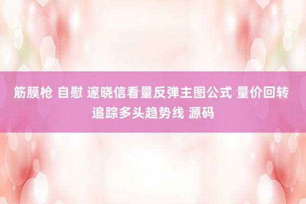 筋膜枪 自慰 邃晓信看量反弹主图公式 量价回转 追踪多头趋势线 源码
