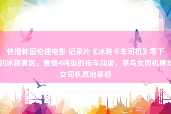 快播韩国伦理电影 记录片《冰路卡车司机》零下30度的冰路盲区，要载4吨重的拖车爬坡，菜鸟女司机原地暴怒