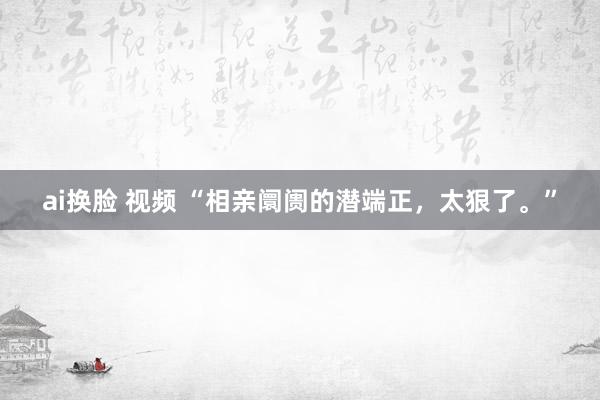 ai换脸 视频 “相亲阛阓的潜端正，太狠了。”