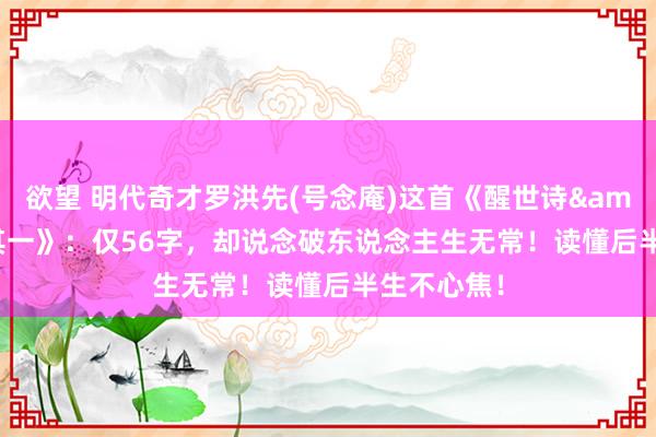 欲望 明代奇才罗洪先(号念庵)这首《醒世诗&#183;其一》：仅56字，却说念破东说念主生无常！读懂后半生不心焦！
