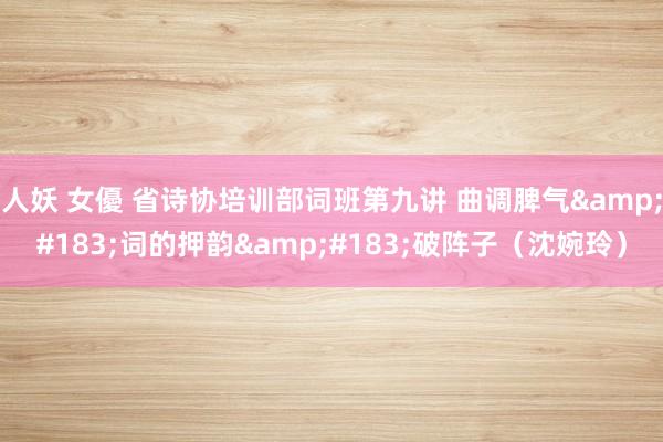人妖 女優 省诗协培训部词班第九讲 曲调脾气&#183;词的押韵&#183;破阵子（沈婉玲）