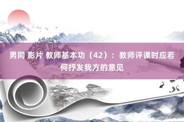 男同 影片 教师基本功（42）：教师评课时应若何抒发我方的意见